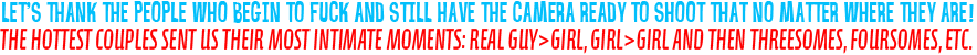 The hottest couples sent us their most intimate moments: real guy>girl, girl>girl and then threesomes, foursomes, etc.
